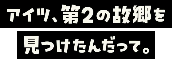 アイツ、第2の故郷を見つけたんだって。