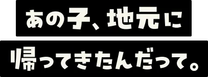 あの子、地元に帰ってきたんだって。