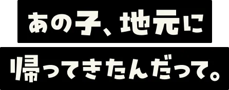 あの子、地元に帰ってきたんだって。