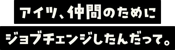 アイツ、仲間のためにジョブチェンジしたんだって。